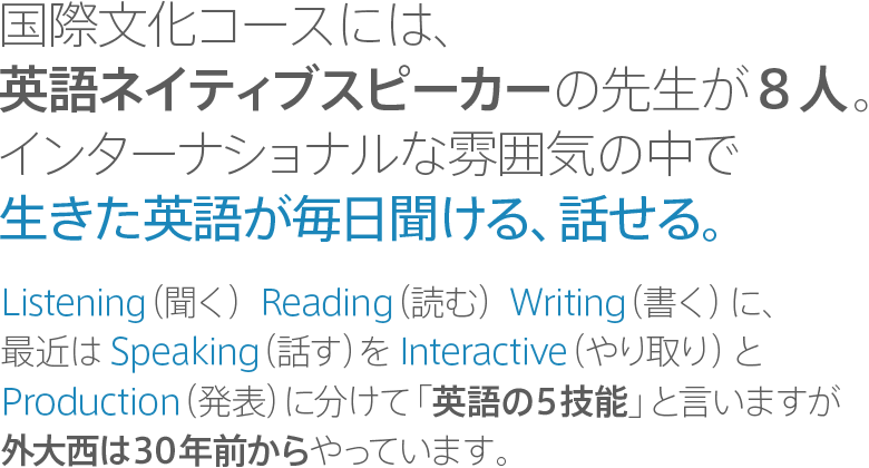 国際文化コースには、英語ネイティブスピーカーの先生が8人。インターナショナルな雰囲気の中で生きた英語が毎日聞ける、話せる。｜Listening（聞く） Reading（読む） Writing（書く）に、最近はSpeaking（話す）をInteractive（やり取り）とProduction（発表）に分けて「英語の5技能」と言いますが外大西は30年前からやっています。